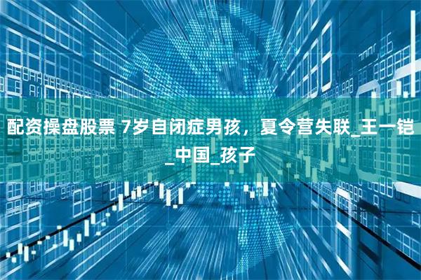配资操盘股票 7岁自闭症男孩，夏令营失联_王一铠_中国_孩子