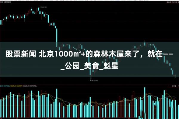 股票新闻 北京1000㎡+的森林木屋来了，就在——_公园_美食_魁星