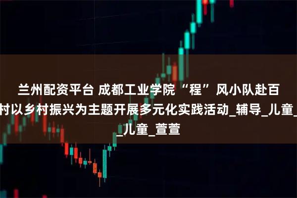 兰州配资平台 成都工业学院 “程” 风小队赴百家池村以乡村振兴为主题开展多元化实践活动_辅导_儿童_萱萱