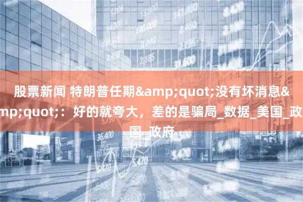股票新闻 特朗普任期&quot;没有坏消息&quot;：好的就夸大，差的是骗局_数据_美国_政府