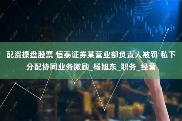 配资操盘股票 恒泰证券某营业部负责人被罚 私下分配协同业务激励_杨旭东_职务_经营