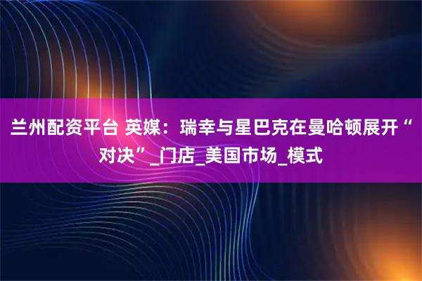 兰州配资平台 英媒：瑞幸与星巴克在曼哈顿展开“对决”_门店_美国市场_模式
