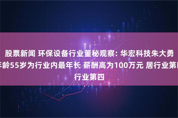 股票新闻 环保设备行业董秘观察: 华宏科技朱大勇年龄55岁为行业内最年长 薪酬高为100万元 居行业第四
