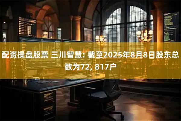 配资操盘股票 三川智慧: 截至2025年8月8日股东总数为72, 817户