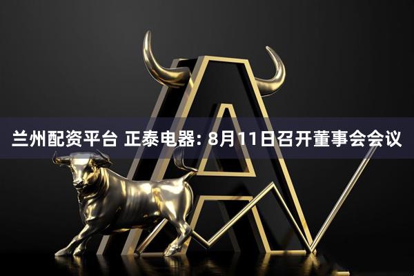 兰州配资平台 正泰电器: 8月11日召开董事会会议