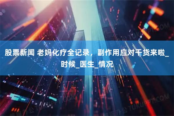股票新闻 老妈化疗全记录，副作用应对干货来啦_时候_医生_情况