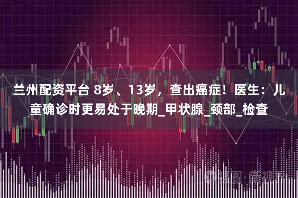 兰州配资平台 8岁、13岁，查出癌症！医生：儿童确诊时更易处于晚期_甲状腺_颈部_检查