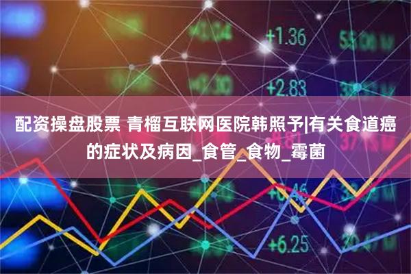 配资操盘股票 青榴互联网医院韩照予|有关食道癌的症状及病因_食管_食物_霉菌