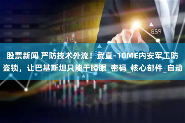 股票新闻 严防技术外流！武直-10ME内安军工防盗锁，让巴基斯坦只能干瞪眼_密码_核心部件_自动