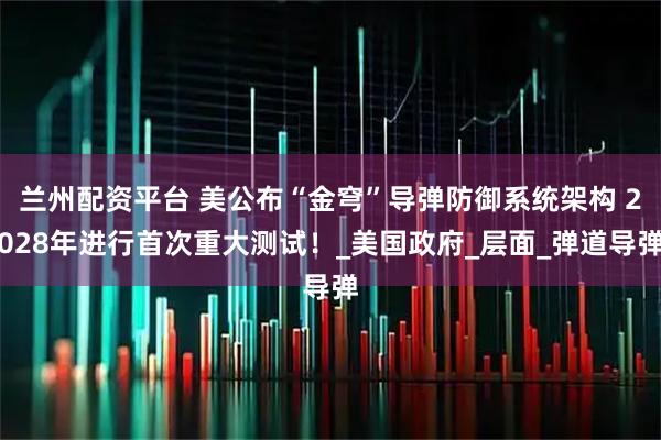 兰州配资平台 美公布“金穹”导弹防御系统架构 2028年进行首次重大测试！_美国政府_层面_弹道导弹