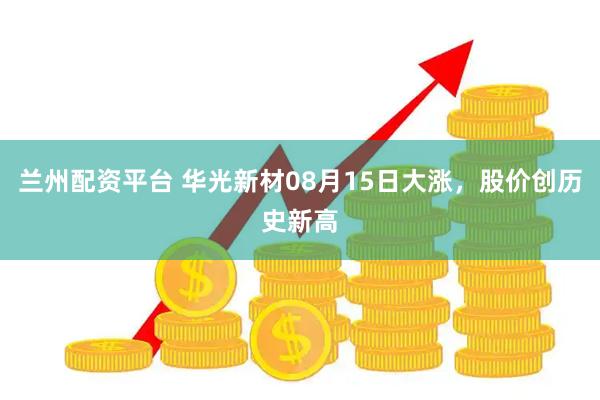 兰州配资平台 华光新材08月15日大涨，股价创历史新高