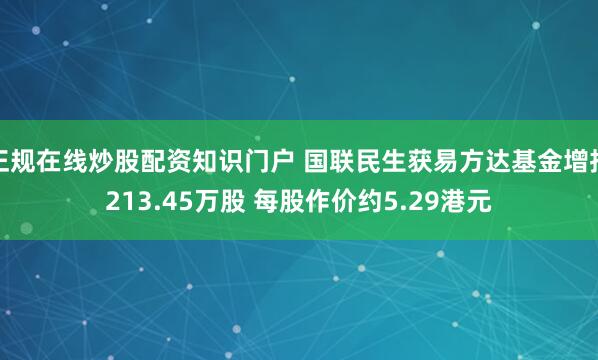 正规在线炒股配资知识门户 国联民生获易方达基金增持213.45万股 每股作价约5.29港元
