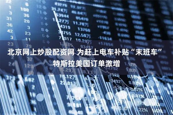 北京网上炒股配资网 为赶上电车补贴“末班车” 特斯拉美国订单激增