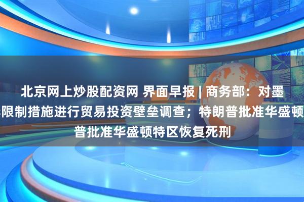 北京网上炒股配资网 界面早报 | 商务部：对墨西哥相关涉华限制措施进行贸易投资壁垒调查；特朗普批准华盛顿特区恢复死刑