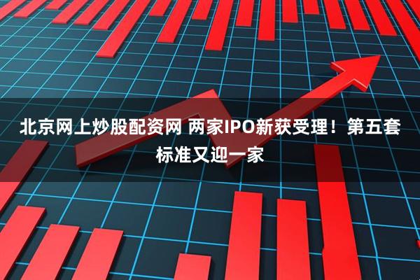 北京网上炒股配资网 两家IPO新获受理！第五套标准又迎一家