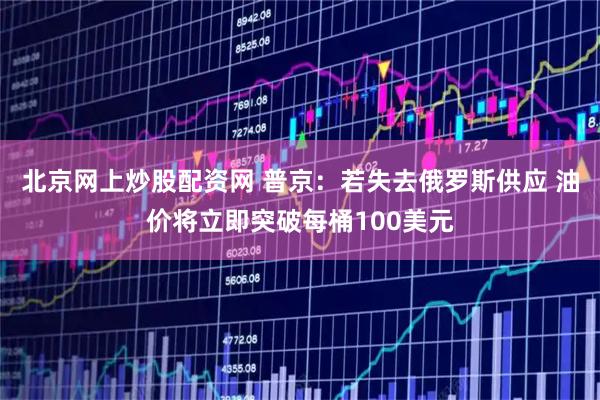 北京网上炒股配资网 普京:若失去俄罗斯供应 油价将立即突破每桶100美元