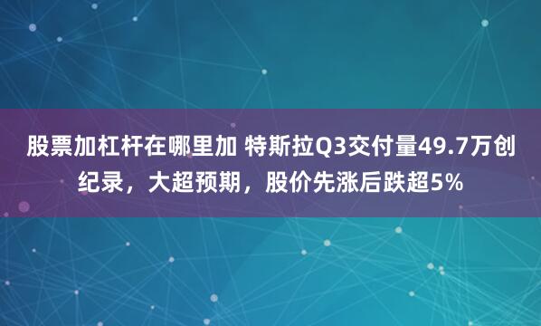 股票加杠杆在哪里加 特斯拉Q3交付量49.7万创纪录，大超预期，股价先涨后跌超5%