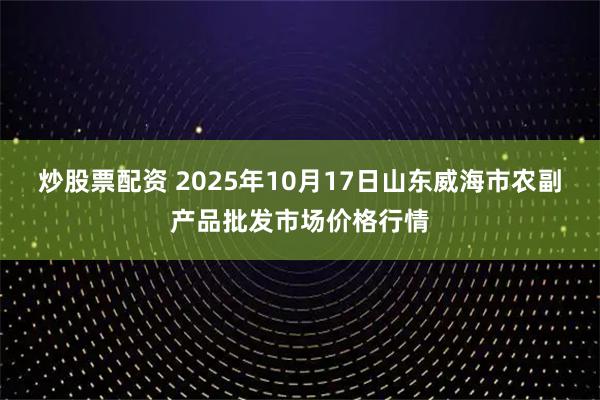 炒股票配资 2025年10月17日山东威海市农副产品批发市场价格行情