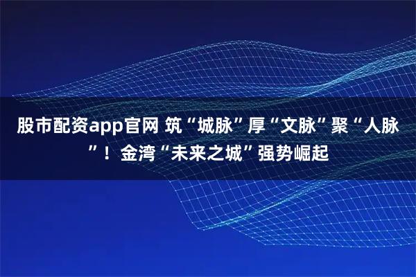 股市配资app官网 筑“城脉”厚“文脉”聚“人脉”！金湾“未来之城”强势崛起