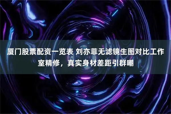 厦门股票配资一览表 刘亦菲无滤镜生图对比工作室精修，真实身材差距引群嘲