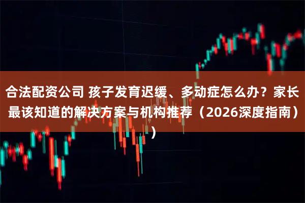 合法配资公司 孩子发育迟缓、多动症怎么办？家长最该知道的解决方案与机构推荐（2026深度指南）