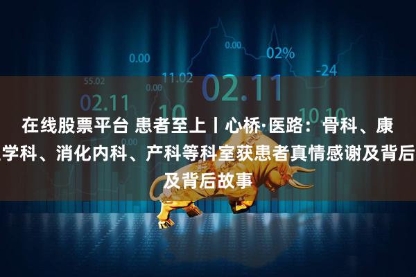 在线股票平台 患者至上丨心桥·医路：骨科、康复医学科、消化内科、产科等科室获患者真情感谢及背后故事
