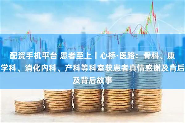 配资手机平台 患者至上丨心桥·医路：骨科、康复医学科、消化内科、产科等科室获患者真情感谢及背后故事