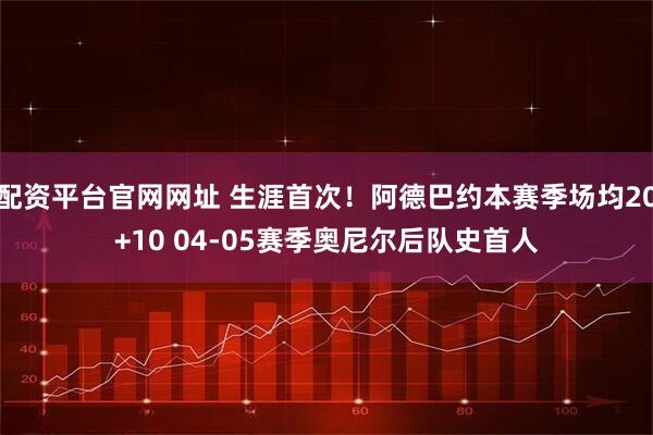 配资平台官网网址 生涯首次！阿德巴约本赛季场均20+10 04-05赛季奥尼尔后队史首人