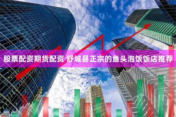 股票配资期货配资 舒城县正宗的鱼头泡饭饭店推荐