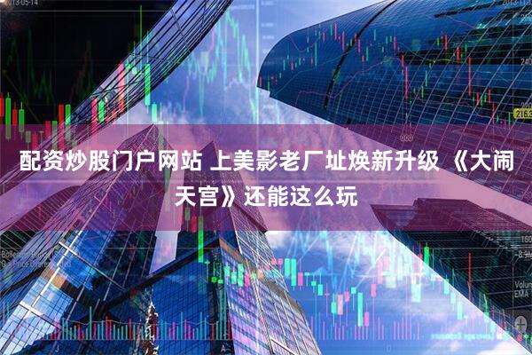 配资炒股门户网站 上美影老厂址焕新升级 《大闹天宫》还能这么玩