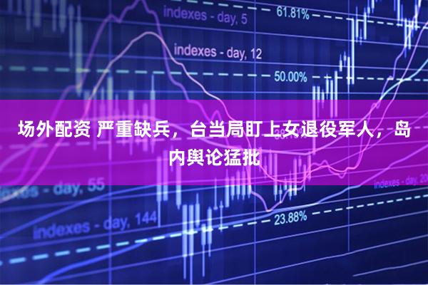 场外配资 严重缺兵，台当局盯上女退役军人，岛内舆论猛批