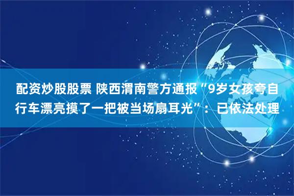 配资炒股股票 陕西渭南警方通报“9岁女孩夸自行车漂亮摸了一把被当场扇耳光”：已依法处理