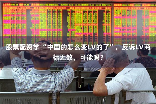 股票配资学 “中国的怎么变LV的了”，反诉LV商标无效，可能吗？