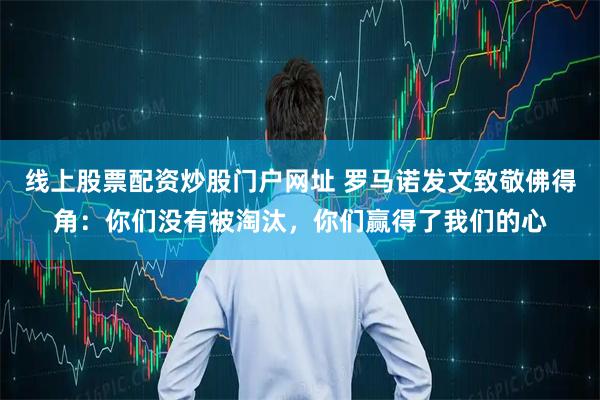 线上股票配资炒股门户网址 罗马诺发文致敬佛得角：你们没有被淘汰，你们赢得了我们的心