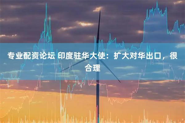 专业配资论坛 印度驻华大使：扩大对华出口，很合理