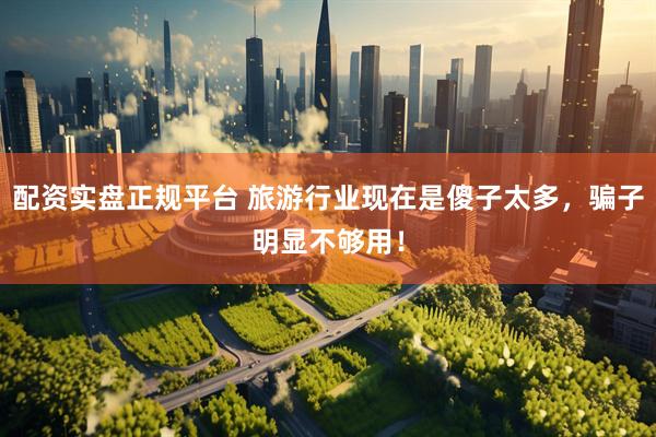 配资实盘正规平台 旅游行业现在是傻子太多，骗子明显不够用！
