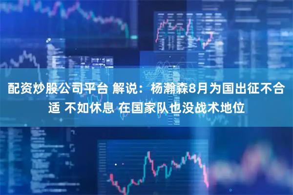 配资炒股公司平台 解说：杨瀚森8月为国出征不合适 不如休息 在国家队也没战术地位