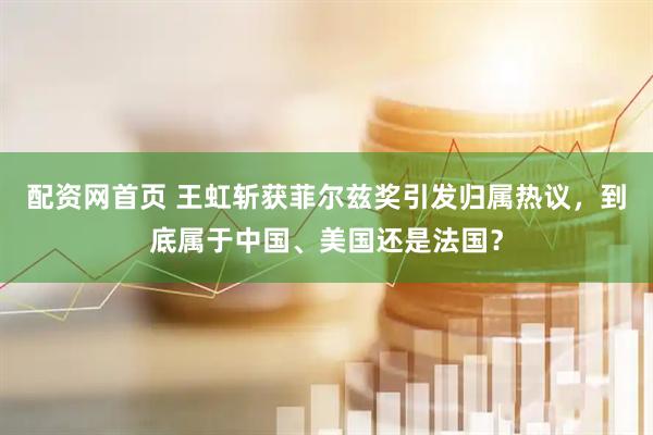 配资网首页 王虹斩获菲尔兹奖引发归属热议，到底属于中国、美国还是法国？