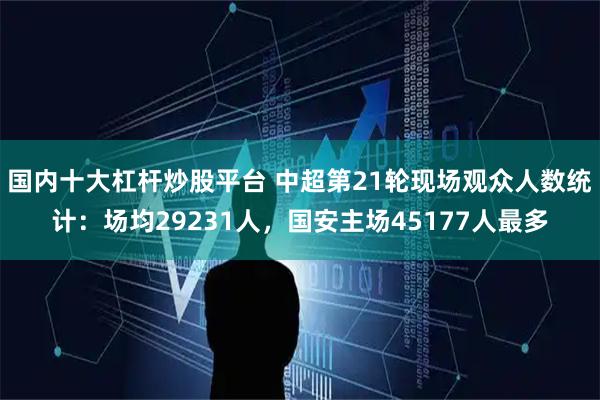 国内十大杠杆炒股平台 中超第21轮现场观众人数统计：场均29231人，国安主场45177人最多