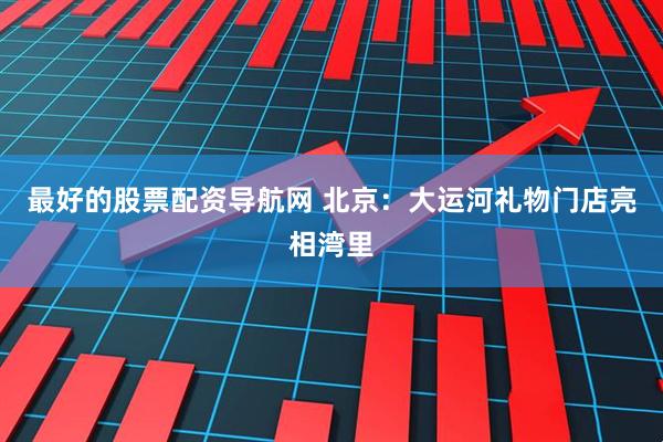 最好的股票配资导航网 北京：大运河礼物门店亮相湾里