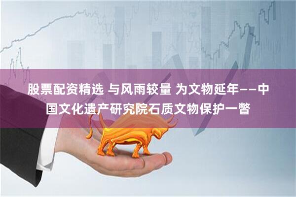 股票配资精选 与风雨较量 为文物延年——中国文化遗产研究院石质文物保护一瞥