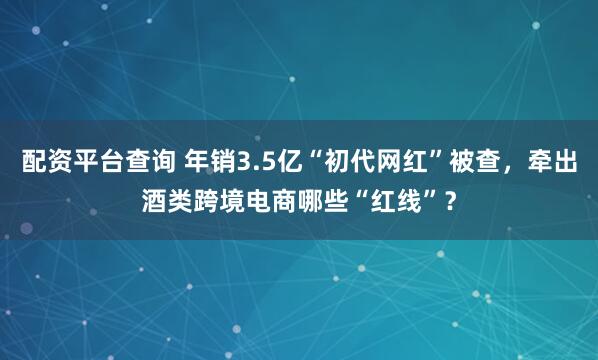 配资平台查询 年销3.5亿“初代网红”被查，牵出酒类跨境电商哪些“红线”？