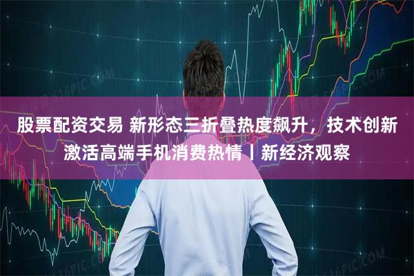 股票配资交易 新形态三折叠热度飙升，技术创新激活高端手机消费热情丨新经济观察