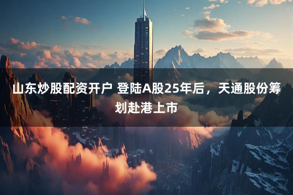 山东炒股配资开户 登陆A股25年后，天通股份筹划赴港上市