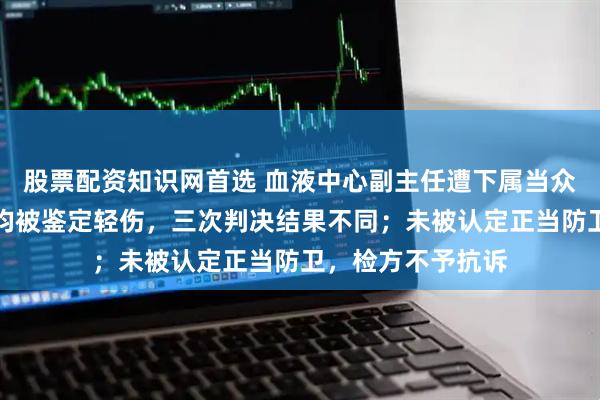 股票配资知识网首选 血液中心副主任遭下属当众打耳光，还击后均被鉴定轻伤，三次判决结果不同；未被认定正当防卫，检方不予抗诉
