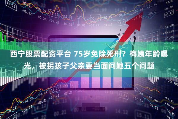 西宁股票配资平台 75岁免除死刑？梅姨年龄曝光，被拐孩子父亲要当面问她五个问题